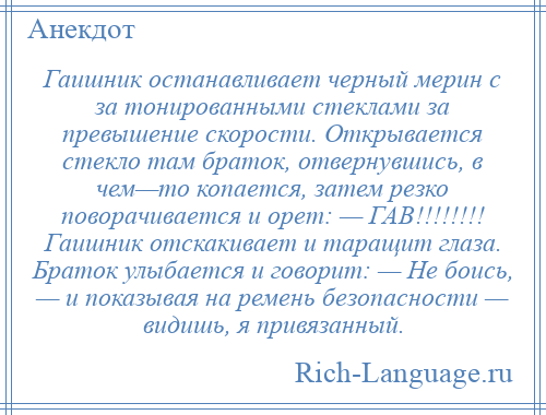 
    Гаишник останавливает черный мерин с за тонированными стеклами за превышение скорости. Открывается стекло там браток, отвернувшись, в чем—то копается, затем резко поворачивается и орет: — ГАВ!!!!!!!! Гаишник отскакивает и таращит глаза. Браток улыбается и говорит: — Не боись, — и показывая на ремень безопасности — видишь, я привязанный.