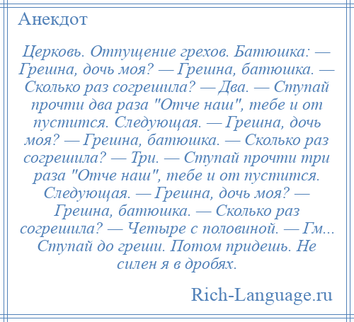 
    Церковь. Отпущение грехов. Батюшка: — Грешна, дочь моя? — Грешна, батюшка. — Сколько раз согрешила? — Два. — Ступай прочти два раза Отче наш , тебе и от пустится. Следующая. — Грешна, дочь моя? — Грешна, батюшка. — Сколько раз согрешила? — Три. — Ступай прочти три раза Отче наш , тебе и от пустится. Следующая. — Грешна, дочь моя? — Грешна, батюшка. — Сколько раз согрешила? — Четыре с половиной. — Гм... Ступай до греши. Потом придешь. Не силен я в дробях.