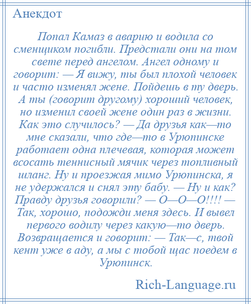 
    Попал Камаз в аварию и водила со сменщиком погибли. Предстали они на том свете перед ангелом. Ангел одному и говорит: — Я вижу, ты был плохой человек и часто изменял жене. Пойдешь в ту дверь. А ты (говорит другому) хороший человек, но изменил своей жене один раз в жизни. Как это случилось? — Да друзья как—то мне сказали, что где—то в Урюпинске работает одна плечевая, которая может всосать теннисный мячик через топливный шланг. Ну и проезжая мимо Урюпинска, я не удержался и снял эту бабу. — Ну и как? Правду друзья говорили? — О—О—О!!!! — Так, хорошо, подожди меня здесь. И вывел первого водилу через какую—то дверь. Возвращается и говорит: — Так—с, твой кент уже в аду, а мы с тобой щас поедем в Урюпинск.