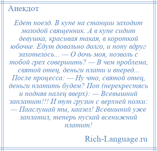 
    Едет поезд. В купе на станции заходит молодой священник. А в купе сидит девушка, красивая такая, в короткой юбочке. Едут довольно долго, и попу вдруг захотелось... — О дочь моя, позволь с тобой грех совершить? — В чем проблема, святой отец, деньги плати и вперед... После процесса: — Ну что, святой отец, деньги платить будем? Поп (перекрестясь и подняв палец вверх): — Всевышний заплатит!!! И тут грузин с верхней полки: — Пааслушай ты, каазел! Всевишний уже заплатил, теперь пускай всенижний платит!