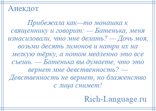 
    Прибежала как—то монашка к священнику и говорит: — Батенька, меня изнасиловали, что мне делать? — Дочь моя, возьми десять лимонов и натри их на мелкую тёрку, а потом медленно это все съешь. — Батенька вы думаете, что это вернет мне девственность? — Девственность не вернет, но блаженство с лица снимет!