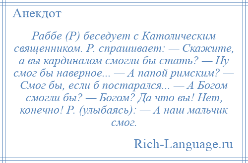 
    Раббе (Р) беседует с Католическим священником. Р. спрашивает: — Скажите, а вы кардиналом смогли бы стать? — Ну смог бы наверное... — А папой римским? — Смог бы, если б постарался... — А Богом смогли бы? — Богом? Да что вы! Нет, конечно! Р. (улыбаясь): — А наш мальчик смог.