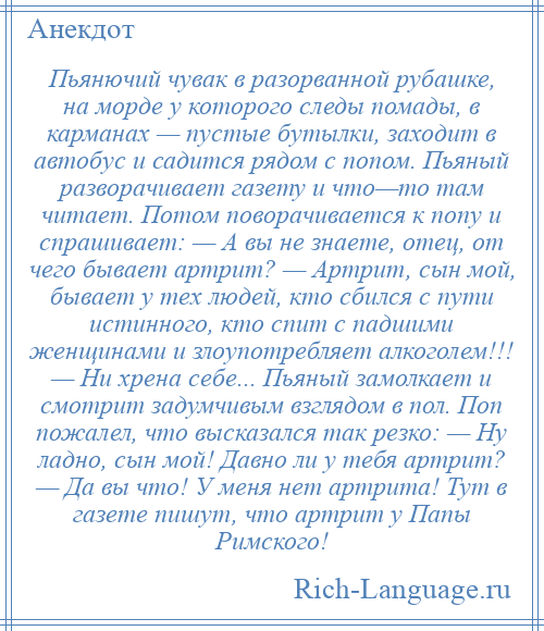 
    Пьянючий чувак в разорванной рубашке, на морде у которого следы помады, в карманах — пустые бутылки, заходит в автобус и садится рядом с попом. Пьяный разворачивает газету и что—то там читает. Потом поворачивается к попу и спрашивает: — А вы не знаете, отец, от чего бывает артрит? — Артрит, сын мой, бывает у тех людей, кто сбился с пути истинного, кто спит с падшими женщинами и злоупотребляет алкоголем!!! — Ни хрена себе... Пьяный замолкает и смотрит задумчивым взглядом в пол. Поп пожалел, что высказался так резко: — Ну ладно, сын мой! Давно ли у тебя артрит? — Да вы что! У меня нет артрита! Тут в газете пишут, что артрит у Папы Римского!