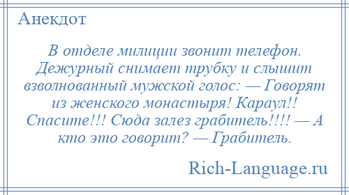 
    В отделе милиции звонит телефон. Дежурный снимает трубку и слышит взволнованный мужской голос: — Говорят из женского монастыря! Караул!! Спасите!!! Сюда залез грабитель!!!! — А кто это говорит? — Грабитель.