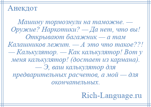 
    Машину тормознули на таможне. — Оружие? Наркотики? — Да нет, что вы! Открывают багажник — а там Калашников лежит. — А это что такое??! — Калькулятор. — Как калькулятор! Вот у меня калькулятор! (достает из кармана). — Э, ваш калькулятор для предварительных расчетов, а мой — для окончательных.