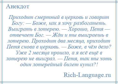 
    Приходит смертный в церковь и говорит Богу: — Боже, как я хочу разбогатеть. Выиграть в лотерею. — Хорошо, Петя — отвечает Бог. — Жди и ты выиграешь в лотерею. Проходит два месяца, приходит Петя снова в церковь. — Боже, в чём дело? Уже 2 месяца прошло, а я всё ещё в лотерею не выиграл. — Петя, так ты хоть один лотерейный билет купил?!