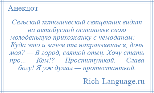 
    Сельский католический священник видит на автобусной остановке свою молоденькую прихожанку с чемоданом: — Куда это и зачем ты направляешься, дочь моя? — В город, святой отец. Хочу стать про... — Кем!? — Проституткой. — Слава богу! Я уж думал — протестанткой.
