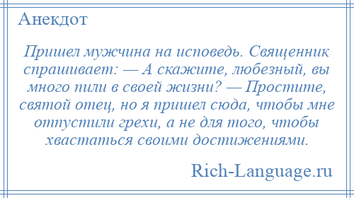 
    Пришел мужчина на исповедь. Священник спрашивает: — А скажите, любезный, вы много пили в своей жизни? — Простите, святой отец, но я пришел сюда, чтобы мне отпустили грехи, а не для того, чтобы хвастаться своими достижениями.