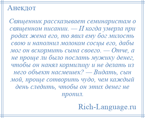 
    Священник рассказывает семинаристам о священном писании. — И когда умерла при родах жена его, то явил ему бог милость свою и наполнил молоком сосцы его, дабы мог он вскормить сына своего. — Отче, а не проще ли было послать мужику денег, чтобы он нанял кормилицу и не делать из него объект насмешек? — Видать, сын мой, проще сотворить чудо, чем каждый день следить, чтобы он этих денег не пропил.