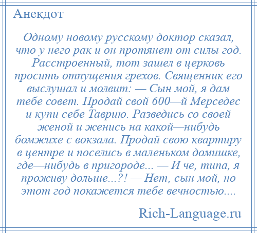 
    Одному новому русскому доктор сказал, что у него рак и он протянет от силы год. Расстроенный, тот зашел в церковь просить отпущения грехов. Священник его выслушал и молвит: — Сын мой, я дам тебе совет. Продай свой 600—й Мерседес и купи себе Таврию. Разведись со своей женой и женись на какой—нибудь бомжихе с вокзала. Продай свою квартиру в центре и поселись в маленьком домишке, где—нибудь в пригороде... — И че, типа, я проживу дольше...?! — Нет, сын мой, но этот год покажется тебе вечностью....