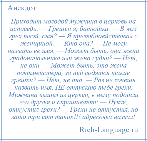 
    Приходит молодой мужчина в церковь на исповедь: — Грешен я, батюшка. — В чем грех твой, сын? — Я прелюбодействовал с женщиной. — Кто она? — Не могу назвать ее имя. — Может быть, она жена градоначальника или жена судьи? — Нет, не они. — Может быть, это жена почтмейстера, за ней водятся такие грешки? — Нет, не она. — Раз не хочешь назвать имя, НЕ отпускаю тебе грехи. Мужчина вышел из церкви, к нему подошли его друзья и спрашивают: — Нукак, отпустил грехи? — Грехи не отпустил, но зато три вот таких!!! адресочка назвал!