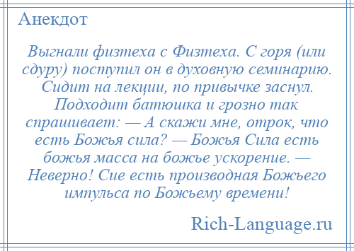 
    Выгнали физтеха с Физтеха. С горя (или сдуру) поступил он в духовную семинарию. Сидит на лекции, по привычке заснул. Подходит батюшка и грозно так спрашивает: — А скажи мне, отрок, что есть Божья сила? — Божья Сила есть божья масса на божье ускорение. — Неверно! Сие есть производная Божьего импульса по Божьему времени!