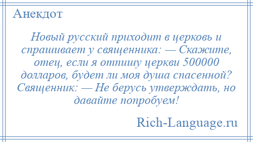 
    Новый русский приходит в церковь и спрашивает у священника: — Скажите, отец, если я отпишу церкви 500000 долларов, будет ли моя душа спасенной? Священник: — Не берусь утверждать, но давайте попробуем!