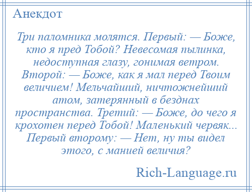 
    Три паломника молятся. Первый: — Боже, кто я пред Тобой? Невесомая пылинка, недоступная глазу, гонимая ветром. Второй: — Боже, как я мал перед Твоим величием! Мельчайший, ничтожнейший атом, затерянный в безднах пространства. Третий: — Боже, до чего я крохотен перед Тобой! Маленький червяк... Первый второму: — Нет, ну ты видел этого, с манией величия?