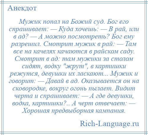 
    Мужик попал на Божий суд. Бог его спрашивает: — Куда хочешь: — В рай, или в ад? — А можно посмотреть? Бог ему разрешил. Смотрит мужик в рай: — Там все на качелях качаются в райском саду. Смотрит в ад: там мужики за столом сидят, водку жрут , в картишки режутся, девушки их ласкают... Мужик и говорит: — Давай в ад. Оказывается он на сковородке, вокруг огонь пылает. Видит черта и спрашивает: — А где девушки, водка, картишки?.. А черт отвечает: — Хорошая предвыборная кампания.