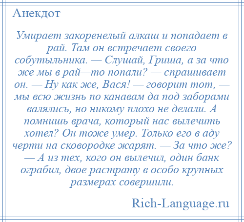
    Умирает закоренелый алкаш и попадает в рай. Там он встречает своего собутыльника. — Слушай, Гриша, а за что же мы в рай—то попали? — спрашивает он. — Ну как же, Вася! — говорит тот, — мы всю жизнь по канавам да под заборами валялись, но никому плохо не делали. А помнишь врача, который нас вылечить хотел? Он тоже умер. Только его в аду черти на сковородке жарят. — За что же? — А из тех, кого он вылечил, один банк ограбил, двое растрату в особо крупных размерах совершили.