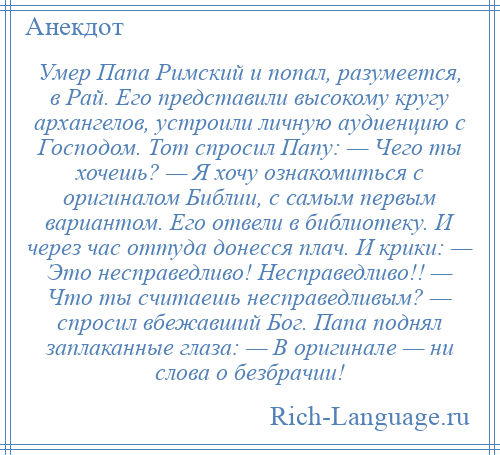 
    Умер Папа Римский и попал, разумеется, в Рай. Его представили высокому кругу архангелов, устроили личную аудиенцию с Господом. Тот спросил Папу: — Чего ты хочешь? — Я хочу ознакомиться с оригиналом Библии, с самым первым вариантом. Его отвели в библиотеку. И через час оттуда донесся плач. И крики: — Это несправедливо! Несправедливо!! — Что ты считаешь несправедливым? — спросил вбежавший Бог. Папа поднял заплаканные глаза: — В оригинале — ни слова о безбрачии!