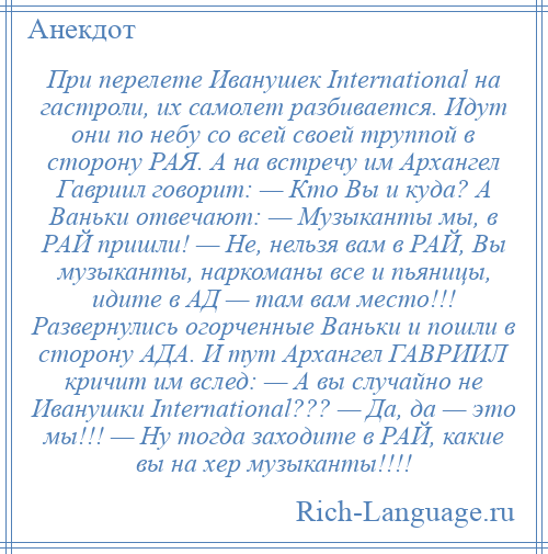 
    При перелете Иванушек International на гастроли, их самолет разбивается. Идут они по небу со всей своей труппой в сторону РАЯ. А на встречу им Архангел Гавриил говорит: — Кто Вы и куда? А Ваньки отвечают: — Музыканты мы, в РАЙ пришли! — Не, нельзя вам в РАЙ, Вы музыканты, наркоманы все и пьяницы, идите в АД — там вам место!!! Развернулись огорченные Ваньки и пошли в сторону АДА. И тут Архангел ГАВРИИЛ кричит им вслед: — А вы случайно не Иванушки International??? — Да, да — это мы!!! — Ну тогда заходите в РАЙ, какие вы на хер музыканты!!!!