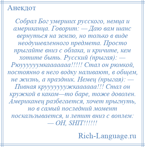 
    Собрал Бог умерших русского, немца и американца. Говорит: — Даю вам шанс вернуться на землю, но только в виде неодушевленного предмета. Просто прыгайте вниз с облака, и кричите, кем хотите быть. Русский (прыгая): — Рюуууууумкааааааа!!!!! Стал он рюмкой, постоянно в него водку наливают, в общем, не жизнь, а праздник. Немец (прыгая): — Пивная крууууууужкаааааа!!! Стал он кружкой в каком—то баре, тоже доволен. Американец разбегается, хочет прыгнуть, но в самый последний момент поскальзывается, и летит вниз с воплем: — OH, SHIT!!!!!!