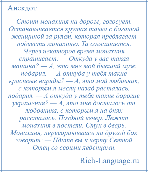 
    Стоит монахиня на дороге, голосует. Останавливается крутая тачка с богатой женщиной за рулем, которая предлагает подвести монахиню. Та соглашается. Через некоторое время монахиня спрашивает: — Откуда у вас такая машина? — А, это мне мой бывший муж подарил. — А откуда у тебя такие красивые наряды? — А, это мой любовник, с которым я месяц назад расталась, подарил. — А откуда у тебя такие дорогие украшения? — А, это мне досталось от любовника, с которым я на днях рассталась. Поздний вечер. Лежит монахиня в постели. Стук в дверь. Монахиня, переворачиваясь на другой бок говорит: — Идите вы к черту Святой Отец со своими леденцами.