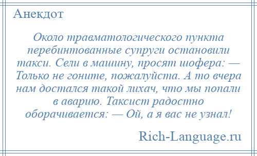 
    Около травматологического пункта перебинтованные супруги остановили такси. Сели в машину, просят шофера: — Только не гоните, пожалуйста. А то вчера нам достался такой лихач, что мы попали в аварию. Таксист радостно оборачивается: — Ой, а я вас не узнал!
