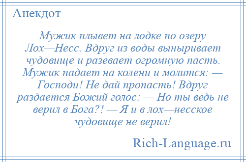 
    Мужик плывет на лодке по озеру Лох—Несс. Вдруг из воды выныривает чудовище и разевает огромную пасть. Мужик падает на колени и молится: — Господи! Не дай пропасть! Вдруг раздается Божий голос: — Но ты ведь не верил в Бога?! — Я и в лох—несское чудовище не верил!