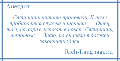 
    Священник читает проповедь. К нему пробирается служка и шепчет: — Отец, там, на хорах, играют в покер! Священник, шепотом: — Знаю, но сначала я должен закончить здесь.