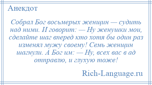 
    Собрал Бог восьмерых женщин — судить над ними. И говорит: — Ну женушки мои, сделайте шаг вперед кто хотя бы один раз изменял мужу своему! Семь женщин шагнули. А Бог им: — Ну, всех вас в ад отправлю, и глухую тоже!