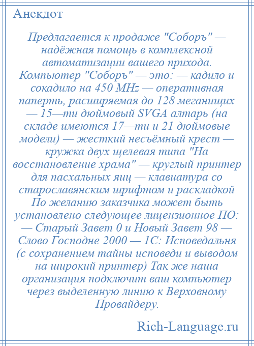 
    Предлагается к продаже Соборъ — надёжная помощь в комплексной автоматизации вашего прихода. Компьютер Соборъ — это: — кадило и сокадило на 450 MHz — оперативная паперть, расширяемая до 128 меганищих — 15—ти дюймовый SVGA алтарь (на складе имеются 17—ти и 21 дюймовые модели) — жесткий несъёмный крест — кружка двух щелевая типа На восстановление храма — круглый принтер для пасхальных яиц — клавиатура со старославянским шрифтом и раскладкой По желанию заказчика может быть установлено следующее лицензионное ПО: — Старый Завет 0 и Новый Завет 98 — Слово Господне 2000 — 1С: Исповедальня (с сохранением тайны исповеди и выводом на широкий принтер) Так же наша организация подключит ваш компьютер через выделенную линию к Верховному Провайдеру.