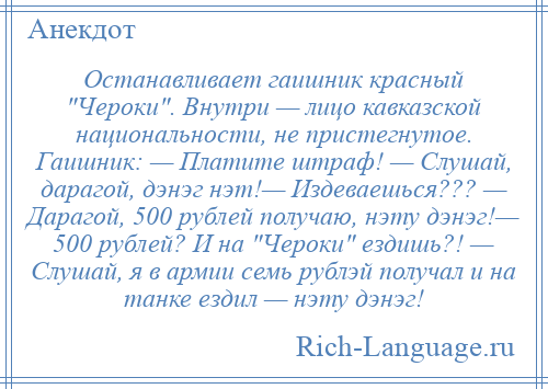 
    Останавливает гаишник красный Чероки . Внутри — лицо кавказской национальности, не пристегнутое. Гаишник: — Платите штраф! — Слушай, дарагой, дэнэг нэт!— Издеваешься??? — Дарагой, 500 рублей получаю, нэту дэнэг!— 500 рублей? И на Чероки ездишь?! — Слушай, я в армии семь рублэй получал и на танке ездил — нэту дэнэг!