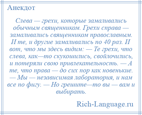 
    Слева — грехи, которые замаливались обычным священником. Грехи справа — замаливались священником православным. И те, и другие замаливались по 40 раз. И вот, что мы здесь видим: — Те грехи, что слева, как—то скукошились, свойлочились, и потеряли свою привлекательность. — А те, что права — до сих пор как новенькие. — Мы — независимая лаборатория, и нам все по фигу. — Но грешите—то вы — вам и выбирать.