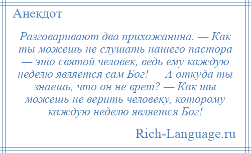 
    Разговаривают два прихожанина. — Как ты можешь не слушать нашего пастора — это святой человек, ведь ему каждую неделю является сам Бог! — А откуда ты знаешь, что он не врет? — Как ты можешь не верить человеку, которому каждую неделю является Бог!