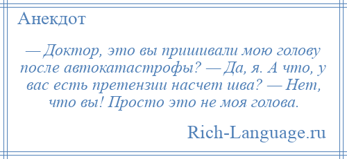
    — Доктор, это вы пришивали мою голову после автокатастрофы? — Да, я. А что, у вас есть претензии насчет шва? — Нет, что вы! Просто это не моя голова.