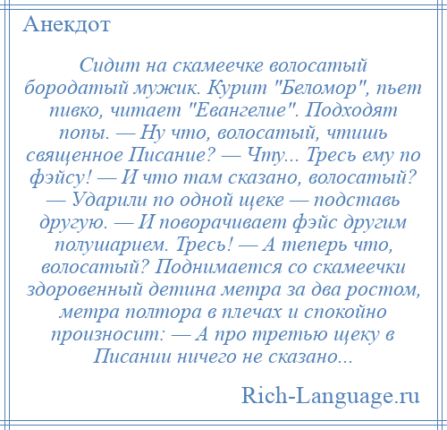 
    Сидит на скамеечке волосатый бородатый мужик. Курит Беломор , пьет пивко, читает Евангелие . Подходят попы. — Ну что, волосатый, чтишь священное Писание? — Чту... Тресь ему по фэйсу! — И что там сказано, волосатый? — Ударили по одной щеке — подставь другую. — И поворачивает фэйс другим полушарием. Тресь! — А теперь что, волосатый? Поднимается со скамеечки здоровенный детина метра за два ростом, метра полтора в плечах и спокойно произносит: — А про третью щеку в Писании ничего не сказано...