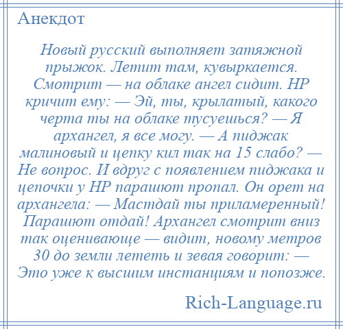 
    Новый русский выполняет затяжной прыжок. Летит там, кувыркается. Смотрит — на облаке ангел сидит. НР кричит ему: — Эй, ты, крылатый, какого черта ты на облаке тусуешься? — Я архангел, я все могу. — А пиджак малиновый и цепку кил так на 15 слабо? — Не вопрос. И вдруг с появлением пиджака и цепочки у НР парашют пропал. Он орет на архангела: — Мастдай ты приламеренный! Парашют отдай! Архангел смотрит вниз так оценивающе — видит, новому метров 30 до земли лететь и зевая говорит: — Это уже к высшим инстанциям и попозже.