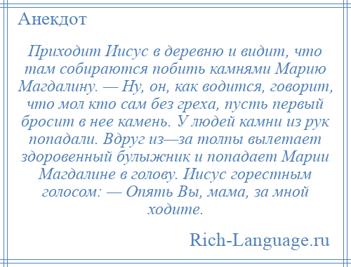 
    Приходит Иисус в деревню и видит, что там собираются побить камнями Марию Магдалину. — Ну, он, как водится, говорит, что мол кто сам без греха, пусть первый бросит в нее камень. У людей камни из рук попадали. Вдруг из—за толпы вылетает здоровенный булыжник и попадает Марии Магдалине в голову. Иисус горестным голосом: — Опять Вы, мама, за мной ходите.