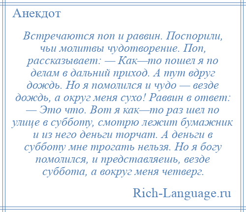 
    Встречаются поп и раввин. Поспорили, чьи молитвы чудотворение. Поп, рассказывает: — Как—то пошел я по делам в дальний приход. А тут вдруг дождь. Но я помолился и чудо — везде дождь, а округ меня сухо! Раввин в ответ: — Это что. Вот я как—то раз шел по улице в субботу, смотрю лежит бумажник и из него деньги торчат. А деньги в субботу мне трогать нельзя. Но я богу помолился, и представляешь, везде суббота, а вокруг меня четверг.