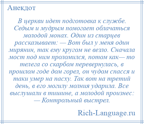 
    В церкви идет подготовка к службе. Седым и мудрым помогает облачаться молодой монах. Один из старцев рассказывает: — Вот был у меня один мирянин, так ему кругом не везло. Сначала мост под ним проломился, потом как— то телега со скарбом перевернулась, в прошлом годе дом горел, он чудом спасся и таки умер на пасху. Так вот на третий день, в его могилу молния ударила. Все выслушали в тишине, а молодой произнес: — Контрольный выстрел.