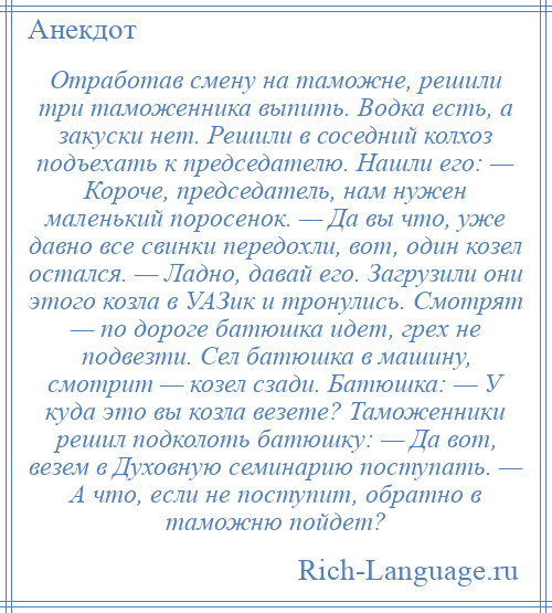 
    Отработав смену на таможне, решили три таможенника выпить. Водка есть, а закуски нет. Решили в соседний колхоз подъехать к председателю. Нашли его: — Короче, председатель, нам нужен маленький поросенок. — Да вы что, уже давно все свинки передохли, вот, один козел остался. — Ладно, давай его. Загрузили они этого козла в УАЗик и тронулись. Смотрят — по дороге батюшка идет, грех не подвезти. Сел батюшка в машину, смотрит — козел сзади. Батюшка: — У куда это вы козла везете? Таможенники решил подколоть батюшку: — Да вот, везем в Духовную семинарию поступать. — А что, если не поступит, обратно в таможню пойдет?