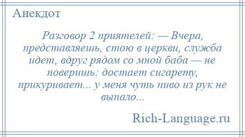 
    Разговор 2 приятелей: — Вчера, представляешь, стою в церкви, служба идет, вдруг рядом со мной баба — не поверишь: достает сигарету, прикуривает... у меня чуть пиво из рук не выпало...