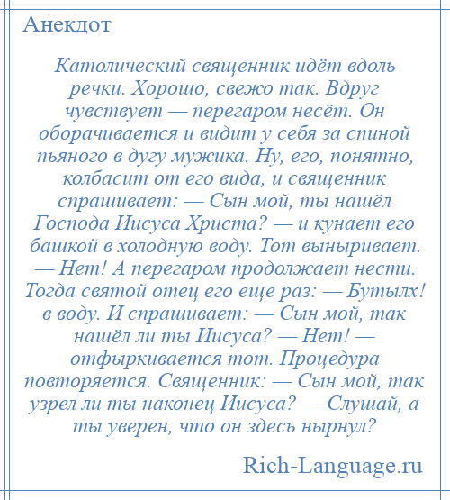 
    Католический священник идёт вдоль речки. Хорошо, свежо так. Вдруг чувствует — перегаром несёт. Он оборачивается и видит у себя за спиной пьяного в дугу мужика. Ну, его, понятно, колбасит от его вида, и священник спрашивает: — Сын мой, ты нашёл Господа Иисуса Христа? — и кунает его башкой в холодную воду. Тот выныривает. — Нет! А перегаром продолжает нести. Тогда святой отец его еще раз: — Бутылх! в воду. И спрашивает: — Сын мой, так нашёл ли ты Иисуса? — Нет! — отфыркивается тот. Процедура повторяется. Священник: — Сын мой, так узрел ли ты наконец Иисуса? — Слушай, а ты уверен, что он здесь нырнул?