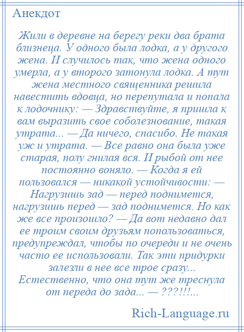 
    Жили в деревне на берегу реки два брата близнеца. У одного была лодка, а у другого жена. И случилось так, что жена одного умерла, а у второго затонула лодка. А тут жена местного священника решила навестить вдовца, но перепутала и попала к лодочнику: — Здравствуйте, я пришла к вам выразить свое соболезнование, такая утрата... — Да ничего, спасибо. Не такая уж и утрата. — Все равно она была уже старая, полу гнилая вся. И рыбой от нее постоянно воняло. — Когда я ей пользовался — никакой устойчивости: — Нагрузишь зад — перед поднимется, нагрузишь перед — зад поднимется. Но как же все произошло? — Да вот недавно дал ее троим своим друзьям попользоваться, предупреждал, чтобы по очереди и не очень часто ее использовали. Так эти придурки залезли в нее все трое сразу... Естественно, что она тут же треснула от переда до зада... — ???!!!...