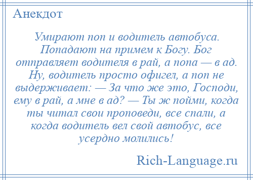 
    Умирают поп и водитель автобуса. Попадают на примем к Богу. Бог отправляет водителя в рай, а попа — в ад. Ну, водитель просто офигел, а поп не выдерживает: — За что же это, Господи, ему в рай, а мне в ад? — Ты ж пойми, когда ты читал свои проповеди, все спали, а когда водитель вел свой автобус, все усердно молились!