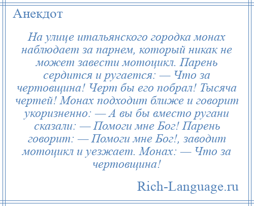 
    На улице итальянского городка монах наблюдает за парнем, который никак не может завести мотоцикл. Парень сердится и ругается: — Что за чертовщина! Черт бы его побрал! Тысяча чертей! Монах подходит ближе и говорит укоризненно: — А вы бы вместо ругани сказали: — Помоги мне Бог! Парень говорит: — Помоги мне Бог!, заводит мотоцикл и уезжает. Монах: — Что за чертовщина!