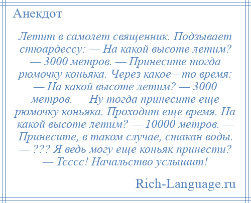 
    Летит в самолет священник. Подзывает стюардессу: — На какой высоте летим? — 3000 метров. — Принесите тогда рюмочку коньяка. Через какое—то время: — На какой высоте летим? — 3000 метров. — Ну тогда принесите еще рюмочку коньяка. Проходит еще время. На какой высоте летим? — 10000 метров. — Принесите, в таком случае, стакан воды. — ??? Я ведь могу еще коньяк принести? — Тсссс! Начальство услышит!