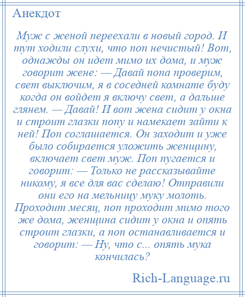 
    Муж с женой переехали в новый город. И тут ходили слухи, что поп нечистый! Вот, однажды он идет мимо их дома, и муж говорит жене: — Давай попа проверим, свет выключим, я в соседней комнате буду когда он войдет я включу свет, а дальше глянем. — Давай! И вот жена сидит у окна и строит глазки попу и намекает зайти к ней! Поп соглашается. Он заходит и уже было собирается уложить женщину, включает свет муж. Поп пугается и говорит: — Только не рассказывайте никому, я все для вас сделаю! Отправили они его на мельницу муку молоть. Проходит месяц, поп проходит мимо того же дома, женщина сидит у окна и опять строит глазки, а поп останавливается и говорит: — Ну, что с... опять мука кончилась?