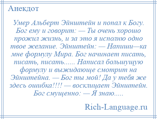 
    Умер Альберт Эйнштейн и попал к Богу. Бог ему и говорит: — Ты очень хорошо прожил жизнь, и за это я исполню одно твое желание. Эйнштейн: — Напиши—ка мне формулу Мира. Бог начинает писать, писать, писать...... Написал большущую формулу и выжидающе смотрит на Эйнштейна. — Бог ты мой! Да у тебя же здесь ошибка!!!! — восклицает Эйнштейн. Бог смущенно: — Я знаю.....