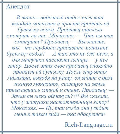 
    В винно—водочный отдел магазина заходит монахиня и просит продать ей бутылку водки. Продавец ошалело смотрит на нее. Монахиня: — Что вы так смотрите? Продавец: — Вы знаете, как—то неудобно продавать монахине бутылку водки! — А так это не для меня, а для матушки настоятельницы — у нее запор. После этих слов продавец спокойно продает ей бутылку. После закрытия магазина, выходя на улицу, он видит в дым пьяную монахиню, сидящую на земле привалившись спиной к стене. Продавец: — Зачем вы меня обманули?!!! Вы сказали, что у матушки настоятельницы запор! Монахиня: — Ну, так когда она увидит меня в таком виде — она обосрется!