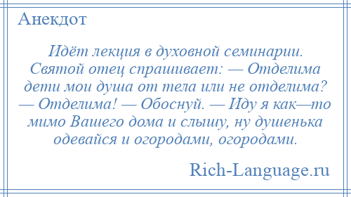 
    Идёт лекция в духовной семинарии. Святой отец спрашивает: — Отделима дети мои душа от тела или не отделима? — Отделима! — Обоснуй. — Иду я как—то мимо Вашего дома и слышу, ну душенька одевайся и огородами, огородами.