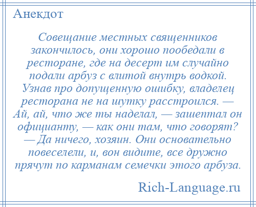 
    Совещание местных священников закончилось, они хорошо пообедали в ресторане, где на десерт им случайно подали арбуз с влитой внутрь водкой. Узнав про допущенную ошибку, владелец ресторана не на шутку расстроился. — Ай, ай, что же ты наделал, — зашептал он официанту, — как они там, что говорят? — Да ничего, хозяин. Они основательно повеселели, и, вон видите, все дружно прячут по карманам семечки этого арбуза.